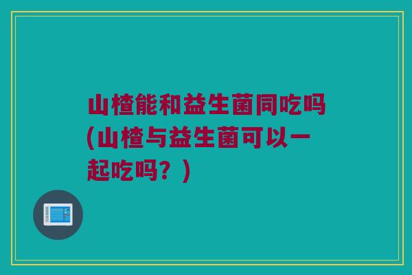 山楂能和益生菌同吃吗(山楂与益生菌可以一起吃吗?) 山楂能和益生菌同吃吗(山楂与益生菌可以一起吃吗?)