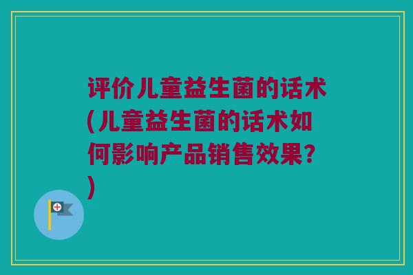 评价儿童益生菌的话术(儿童益生菌的话术如何影响产品销售效果?) 评价儿童益生菌的话术(儿童益生菌的话术如何影响产品销售效果?)