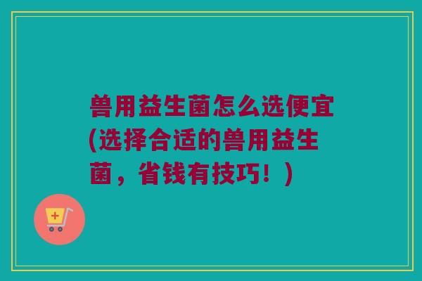 兽用益生菌怎么选便宜(选择合适的兽用益生菌,省钱有技巧!) 兽用益生菌怎么选便宜(选择合适的兽用益生菌,省钱有技巧!)