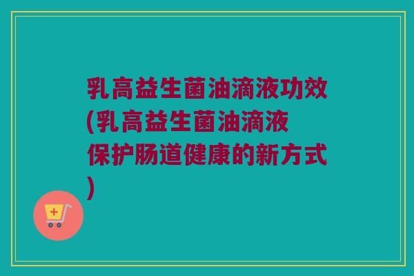 乳高益生菌油滴液功效(乳高益生菌油滴液 保护肠道健康的新方式) 乳高益生菌油滴液功效(乳高益生菌油滴液 保护肠道健康的新方式)