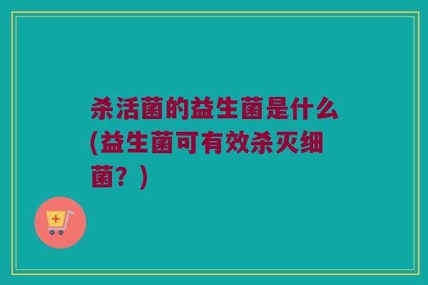 杀活菌的益生菌是什么(益生菌可有效杀灭?) 杀活菌的益生菌是什么(益生菌可有效杀灭?)