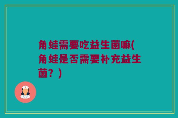 角蛙需要吃益生菌嘛(角蛙是否需要补充益生菌?) 角蛙需要吃益生菌嘛(角蛙是否需要补充益生菌?)