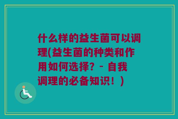 什么样的益生菌可以调理(益生菌的种类和作用如何选择?- 自我调理的必备知识!) 什么样的益生菌可以调理(益生菌的种类和作用如何选择?- 自我调理的必备知识!)
