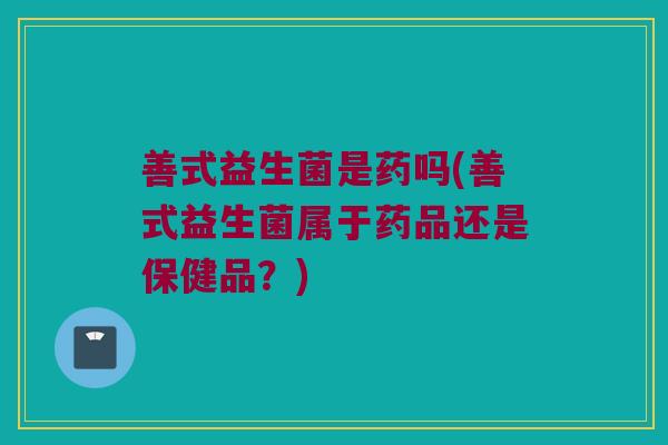 善式益生菌是药吗(善式益生菌属于药品还是保健品?) 善式益生菌是药吗(善式益生菌属于药品还是保健品?)
