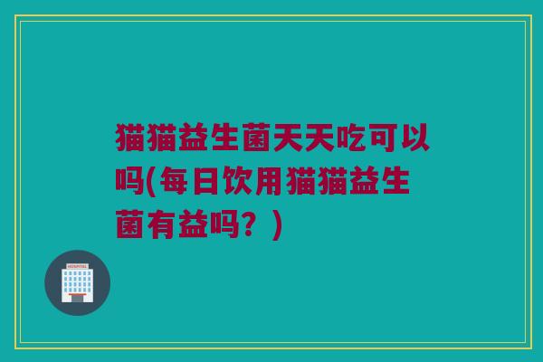 猫猫益生菌天天吃可以吗(每日饮用猫猫益生菌有益吗?) 猫猫益生菌天天吃可以吗(每日饮用猫猫益生菌有益吗?)