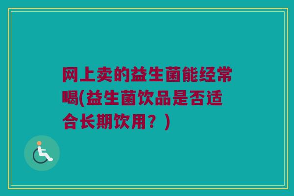 网上卖的益生菌能经常喝(益生菌饮品是否适合长期饮用?) 网上卖的益生菌能经常喝(益生菌饮品是否适合长期饮用?)