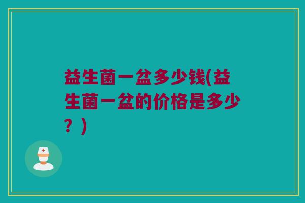 益生菌一盆多少钱(益生菌一盆的价格是多少?) 益生菌一盆多少钱(益生菌一盆的价格是多少?)