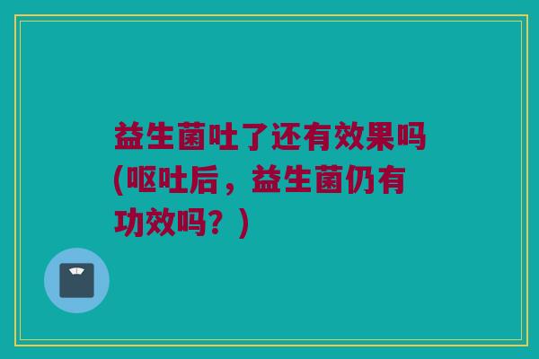 益生菌吐了还有效果吗(呕吐后，益生菌仍有功效吗？)