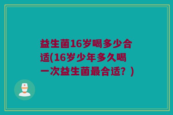 益生菌16岁喝多少合适(16岁少年多久喝一次益生菌合适?) 益生菌16岁喝多少合适(16岁少年多久喝一次益生菌合适?)