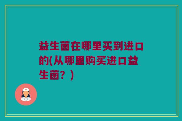 益生菌在哪里买到进口的(从哪里购买进口益生菌?) 益生菌在哪里买到进口的(从哪里购买进口益生菌?)