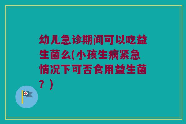 幼儿急诊期间可以吃益生菌么(小孩生紧急情况下可否食用益生菌？)