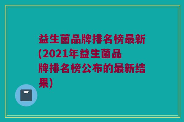 益生菌品牌排名榜最新(2021年益生菌品牌排名榜公布的最新结果)