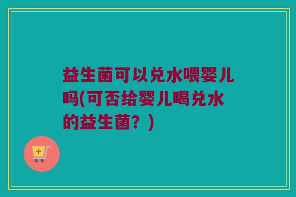 益生菌可以兑水喂婴儿吗(可否给婴儿喝兑水的益生菌？)