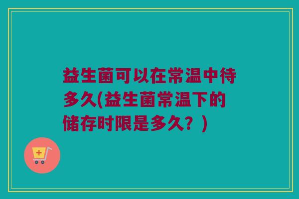 益生菌可以在常温中待多久(益生菌常温下的储存时限是多久？)