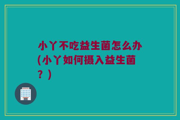 小丫不吃益生菌怎么办(小丫如何摄入益生菌?) 小丫不吃益生菌怎么办(小丫如何摄入益生菌?)