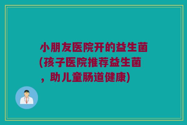 小朋友医院开的益生菌(孩子医院推荐益生菌,助儿童肠道健康) 小朋友医院开的益生菌(孩子医院推荐益生菌,助儿童肠道健康)