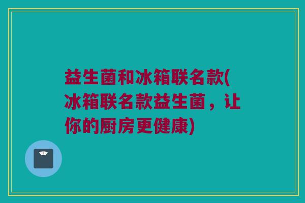 益生菌和冰箱联名款(冰箱联名款益生菌，让你的厨房更健康)