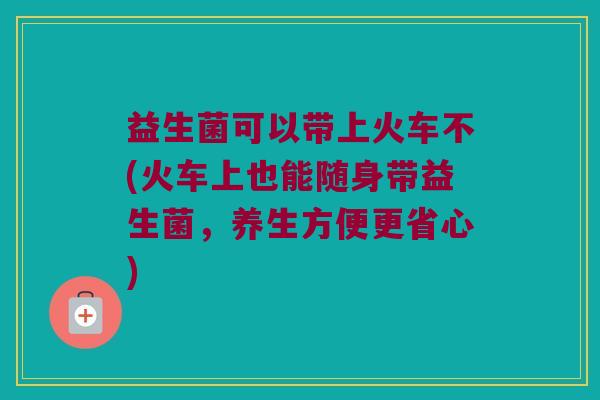 益生菌可以带上火车不(火车上也能随身带益生菌,养生方便更省心) 益生菌可以带上火车不(火车上也能随身带益生菌,养生方便更省心)