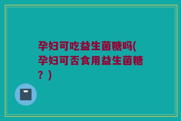 孕妇可吃益生菌糖吗(孕妇可否食用益生菌糖？)