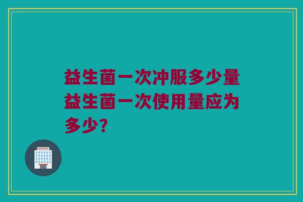 益生菌一次冲服多少量益生菌一次使用量应为多少? 益生菌一次冲服多少量益生菌一次使用量应为多少?