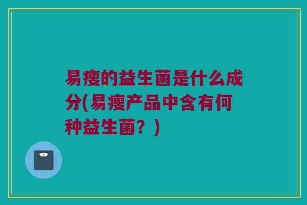 易瘦的益生菌是什么成分(易瘦产品中含有何种益生菌？)