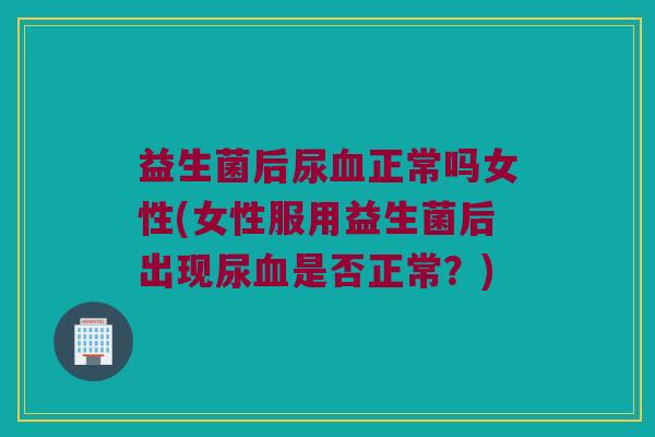 益生菌后尿血正常吗女性(女性服用益生菌后出现尿血是否正常？)