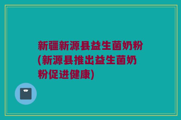 新疆新源县益生菌奶粉(新源县推出益生菌奶粉促进健康) 新疆新源县益生菌奶粉(新源县推出益生菌奶粉促进健康)