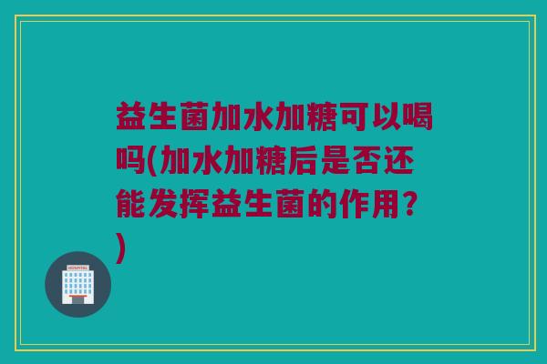 益生菌加水加糖可以喝吗(加水加糖后是否还能发挥益生菌的作用?) 益生菌加水加糖可以喝吗(加水加糖后是否还能发挥益生菌的作用?)