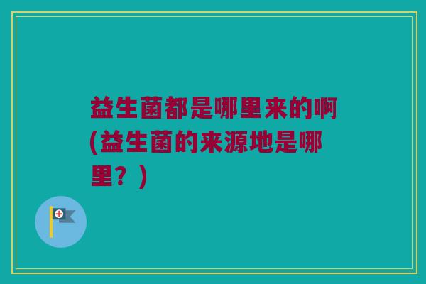益生菌都是哪里来的啊(益生菌的来源地是哪里?) 益生菌都是哪里来的啊(益生菌的来源地是哪里?)