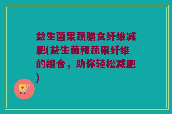 益生菌果蔬膳食纤维(益生菌和蔬果纤维的组合,助你轻松) 益生菌果蔬膳食纤维(益生菌和蔬果纤维的组合,助你轻松)