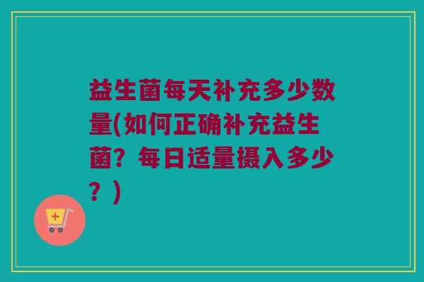 益生菌每天补充多少数量(如何正确补充益生菌？每日适量摄入多少？)
