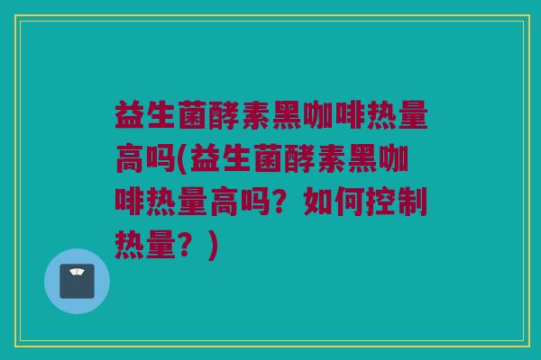 益生菌酵素黑咖啡热量高吗(益生菌酵素黑咖啡热量高吗？如何控制热量？)