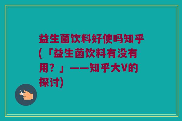 益生菌饮料好使吗知乎(「益生菌饮料有没有用?」——知乎大V的探讨) 益生菌饮料好使吗知乎(「益生菌饮料有没有用?」——知乎大V的探讨)