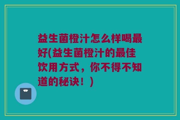 益生菌橙汁怎么样喝最好(益生菌橙汁的最佳饮用方式，你不得不知道的秘诀！)