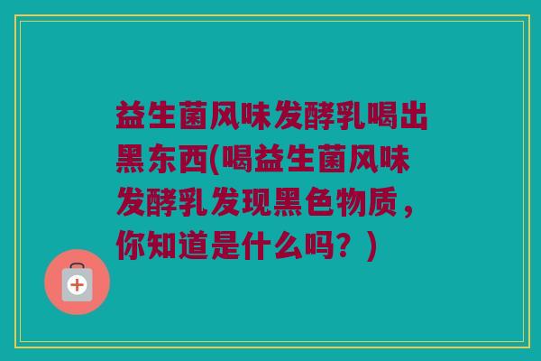 益生菌风味发酵乳喝出黑东西(喝益生菌风味发酵乳发现黑色物质,你知道是什么吗?) 益生菌风味发酵乳喝出黑东西(喝益生菌风味发酵乳发现黑色物质,你知道是什么吗?)
