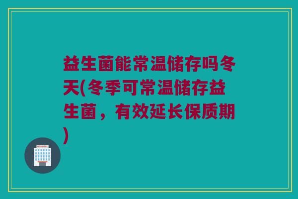 益生菌能常温储存吗冬天(冬季可常温储存益生菌,有效延长保质期) 益生菌能常温储存吗冬天(冬季可常温储存益生菌,有效延长保质期)