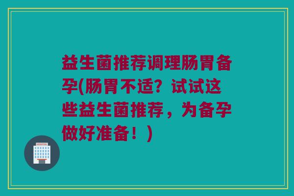益生菌推荐调理肠胃备孕(肠胃不适?试试这些益生菌推荐,为备孕做好准备!) 益生菌推荐调理肠胃备孕(肠胃不适?试试这些益生菌推荐,为备孕做好准备!)