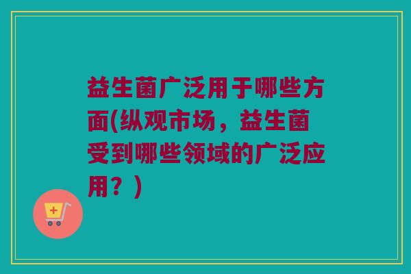 益生菌广泛用于哪些方面(纵观市场,益生菌受到哪些领域的广泛应用?) 益生菌广泛用于哪些方面(纵观市场,益生菌受到哪些领域的广泛应用?)