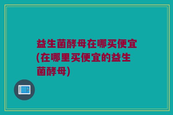益生菌酵母在哪买便宜(在哪里买便宜的益生菌酵母) 益生菌酵母在哪买便宜(在哪里买便宜的益生菌酵母)