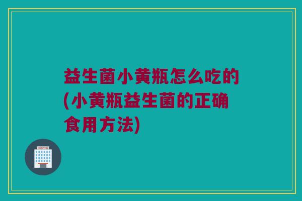 益生菌小黄瓶怎么吃的(小黄瓶益生菌的正确食用方法)