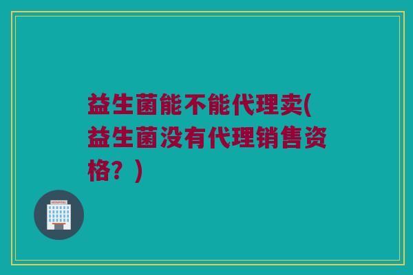益生菌能不能代理卖(益生菌没有代理销售资格?) 益生菌能不能代理卖(益生菌没有代理销售资格?)