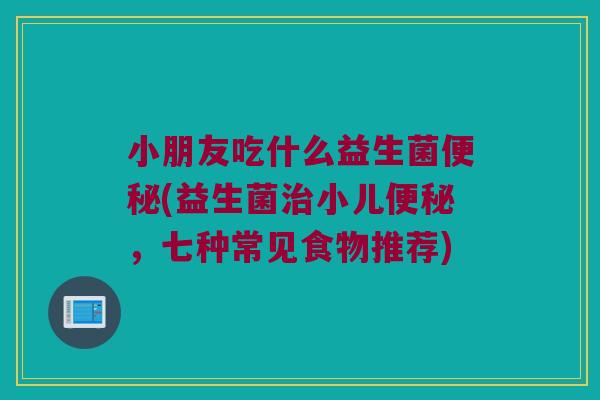 小朋友吃什么益生菌(益生菌小儿,七种常见食物推荐) 小朋友吃什么益生菌(益生菌小儿,七种常见食物推荐)