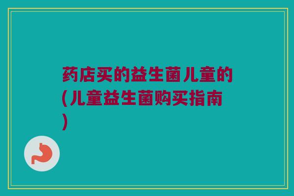 药店买的益生菌儿童的(儿童益生菌购买指南) 药店买的益生菌儿童的(儿童益生菌购买指南)