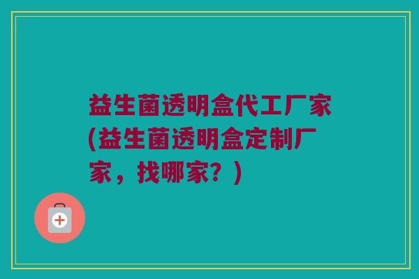 益生菌透明盒代工厂家(益生菌透明盒定制厂家,找哪家?) 益生菌透明盒代工厂家(益生菌透明盒定制厂家,找哪家?)