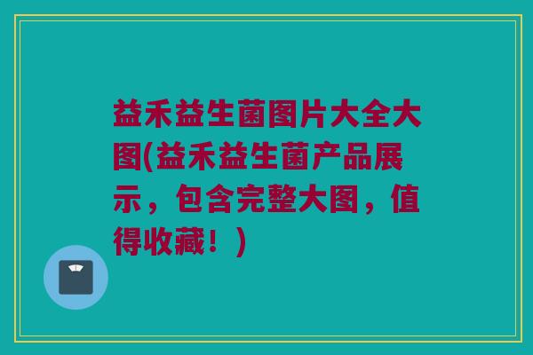 益禾益生菌图片大全大图(益禾益生菌产品展示，包含完整大图，值得收藏！)