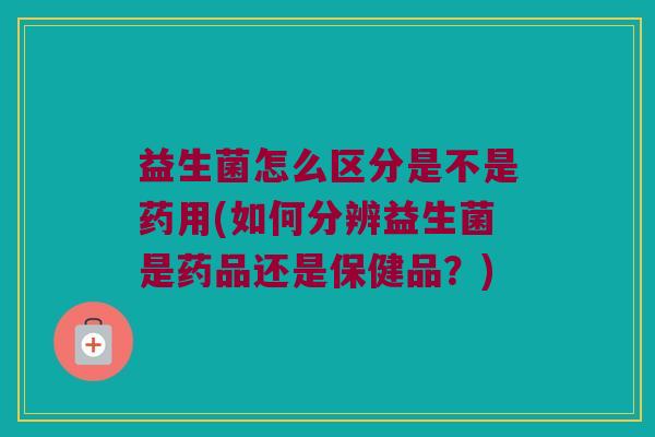 益生菌怎么区分是不是药用(如何分辨益生菌是药品还是保健品?) 益生菌怎么区分是不是药用(如何分辨益生菌是药品还是保健品?)