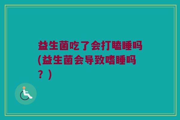 益生菌吃了会打瞌睡吗(益生菌会导致嗜睡吗?) 益生菌吃了会打瞌睡吗(益生菌会导致嗜睡吗?)