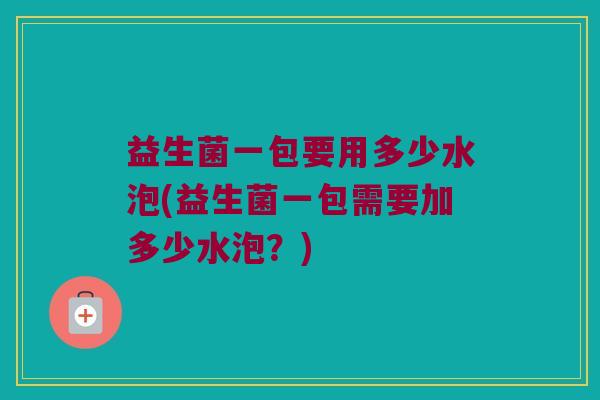 益生菌一包要用多少水泡(益生菌一包需要加多少水泡?) 益生菌一包要用多少水泡(益生菌一包需要加多少水泡?)