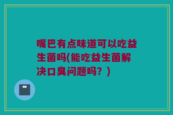 嘴巴有点味道可以吃益生菌吗(能吃益生菌解决问题吗?) 嘴巴有点味道可以吃益生菌吗(能吃益生菌解决问题吗?)
