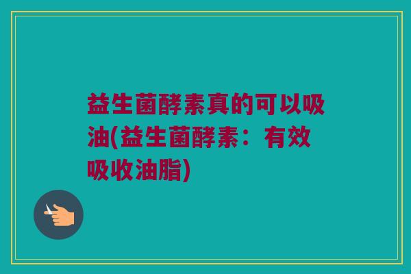 益生菌酵素真的可以吸油(益生菌酵素：有效吸收油脂)